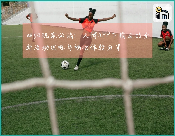 回归玩家必试：火博APP下载后的全新活动攻略与畅快体验分享
